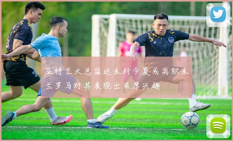 亚特兰大总监达米科今夏或离职米兰罗马对其表现出浓厚兴趣