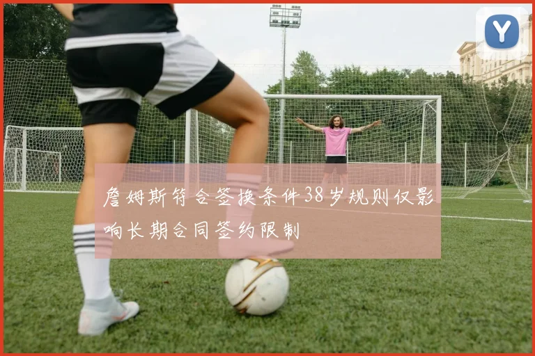 詹姆斯符合签换条件38岁规则仅影响长期合同签约限制