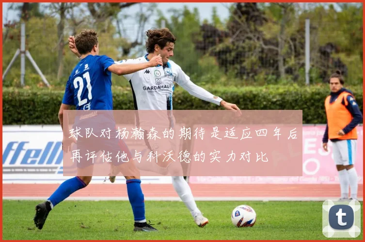 球队对杨瀚森的期待是适应四年后再评估他与科沃德的实力对比