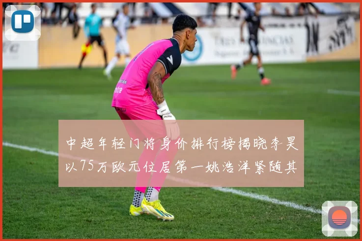 中超年轻门将身价排行榜揭晓李昊以75万欧元位居第一姚浩洋紧随其后