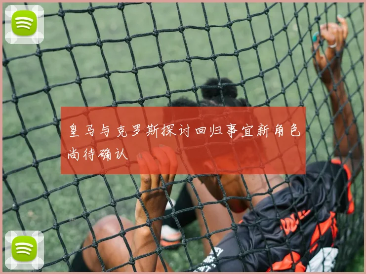 皇马与克罗斯探讨回归事宜新角色尚待确认