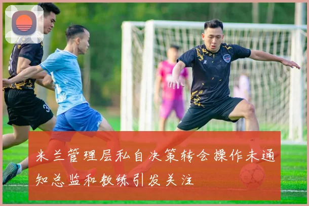 米兰管理层私自决策转会操作未通知总监和教练引发关注