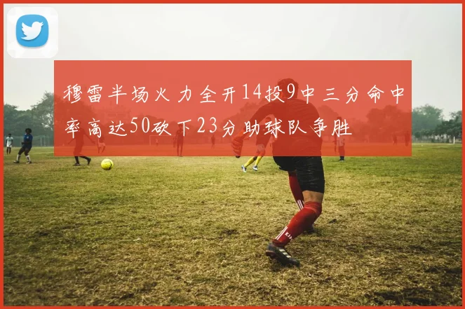 穆雷半场火力全开14投9中三分命中率高达50砍下23分助球队争胜