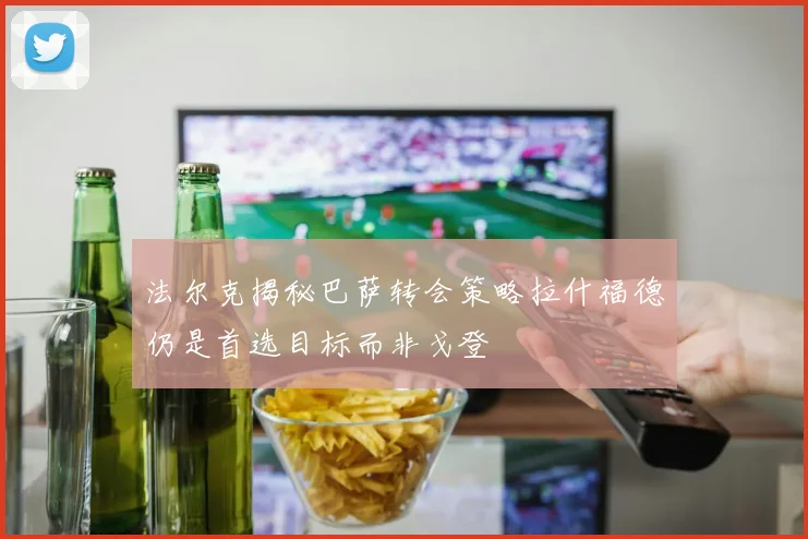 法尔克揭秘巴萨转会策略拉什福德仍是首选目标而非戈登