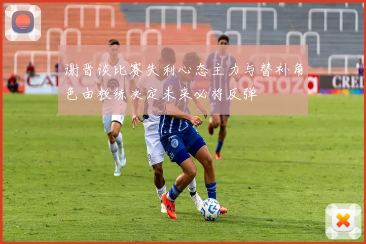 谢晋谈比赛失利心态主力与替补角色由教练决定未来必将反弹