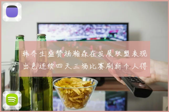 韩乔生盛赞杨瀚森在发展联盟表现出色连续四天三场比赛刷新个人得分与篮板纪录