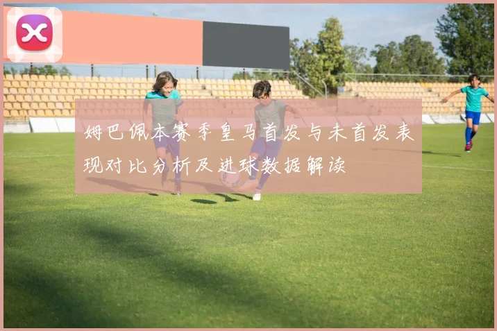 姆巴佩本赛季皇马首发与未首发表现对比分析及进球数据解读