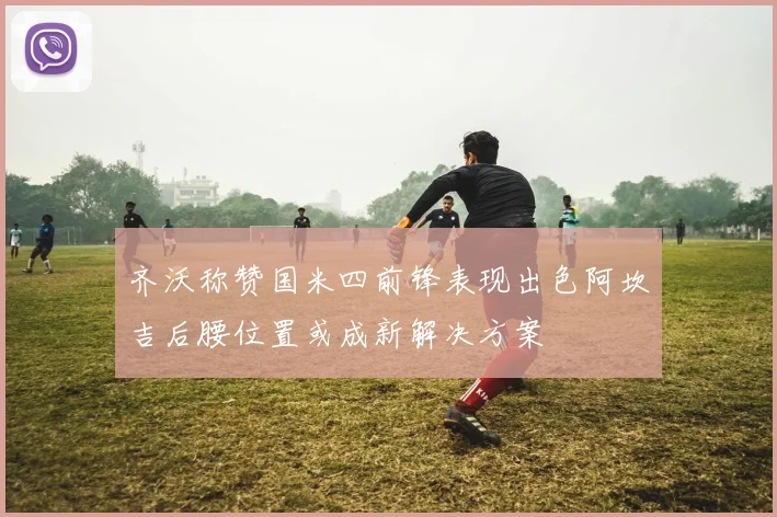 齐沃称赞国米四前锋表现出色阿坎吉后腰位置或成新解决方案