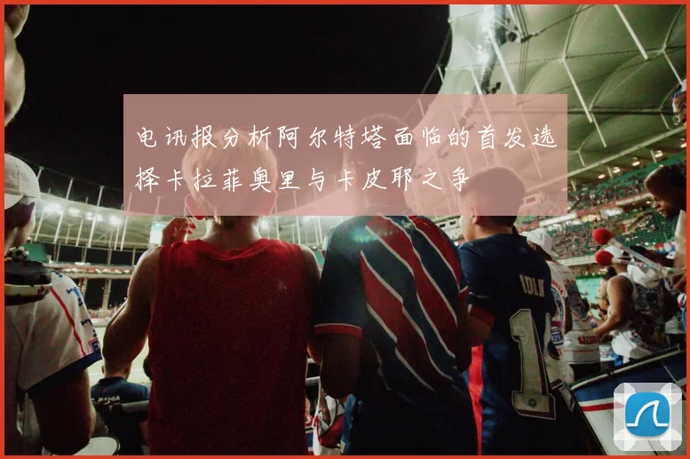 电讯报分析阿尔特塔面临的首发选择卡拉菲奥里与卡皮耶之争