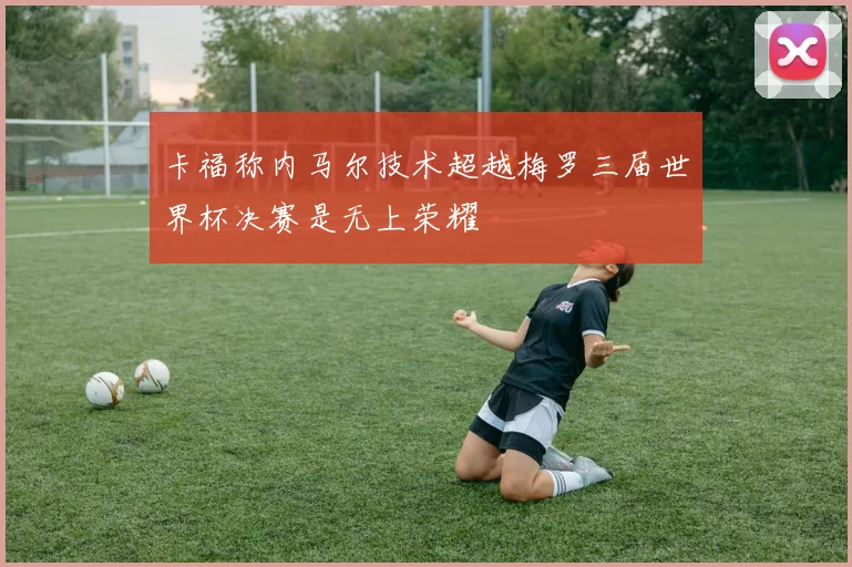 卡福称内马尔技术超越梅罗三届世界杯决赛是无上荣耀