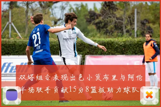 双塔组合表现出色小莫布里与阿伦半场联手贡献15分8篮板助力球队