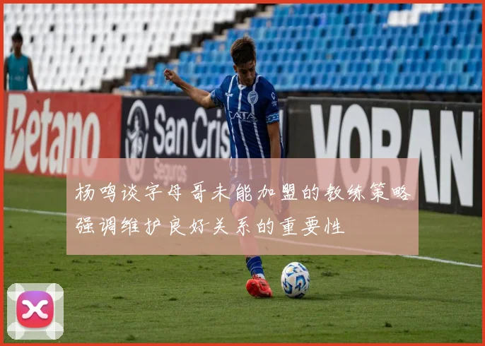 杨鸣谈字母哥未能加盟的教练策略强调维护良好关系的重要性