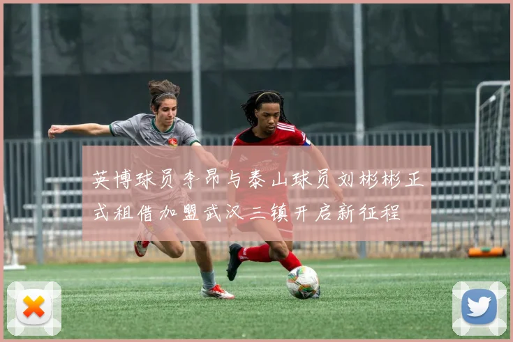 英博球员李昂与泰山球员刘彬彬正式租借加盟武汉三镇开启新征程