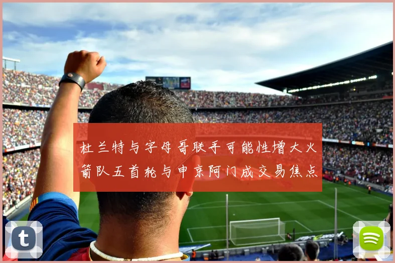 杜兰特与字母哥联手可能性增大火箭队五首轮与申京阿门成交易焦点
