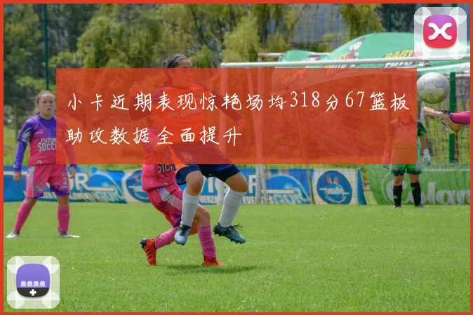 小卡近期表现惊艳场均318分67篮板助攻数据全面提升