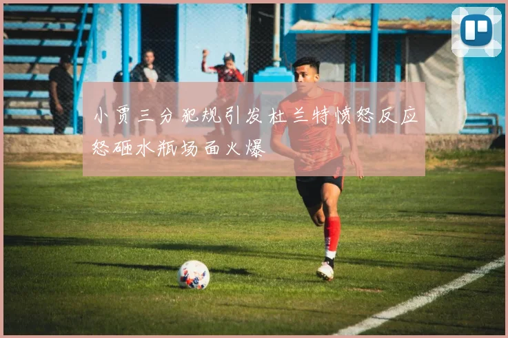 小贾三分犯规引发杜兰特愤怒反应怒砸水瓶场面火爆