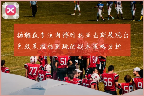 杨瀚森专注肉搏对抗亚当斯展现出色效果谁也别跳的战术策略分析
