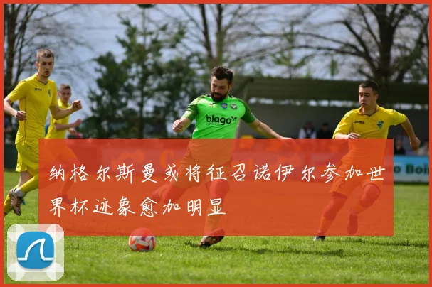 纳格尔斯曼或将征召诺伊尔参加世界杯迹象愈加明显